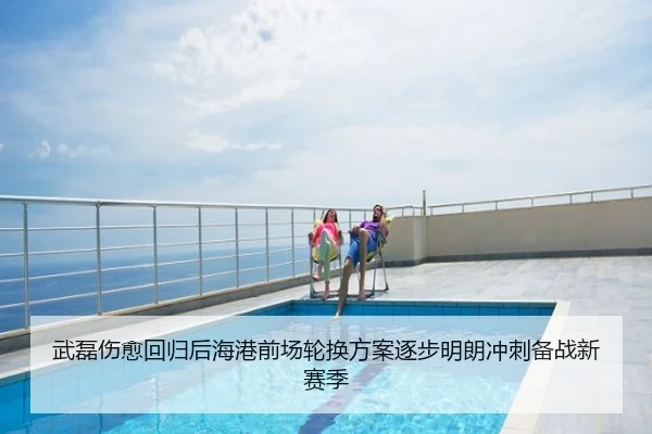 武磊伤愈回归后海港前场轮换方案逐步明朗冲刺备战新赛季
