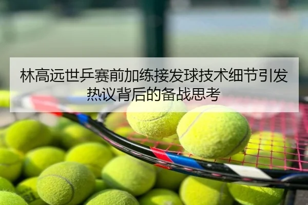 林高远世乒赛前加练接发球技术细节引发热议背后的备战思考