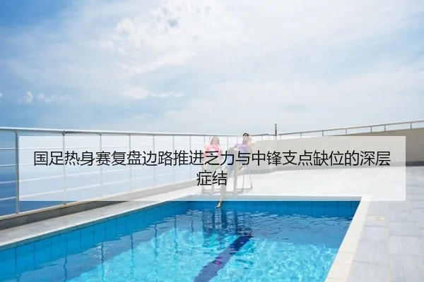 国足热身赛复盘边路推进乏力与中锋支点缺位的深层症结