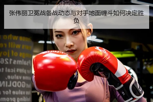 张伟丽卫冕战备战动态与对手地面缠斗如何决定胜负