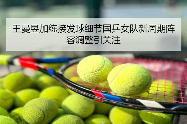 王曼昱加练接发球细节国乒女队新周期阵容调整引关注