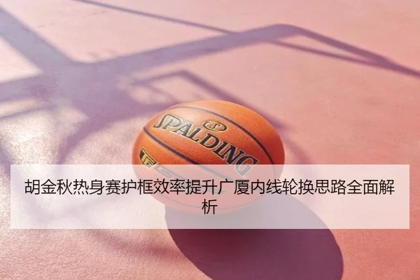 胡金秋热身赛护框效率提升广厦内线轮换思路全面解析
