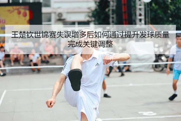 王楚钦世锦赛失误增多后如何通过提升发球质量完成关键调整